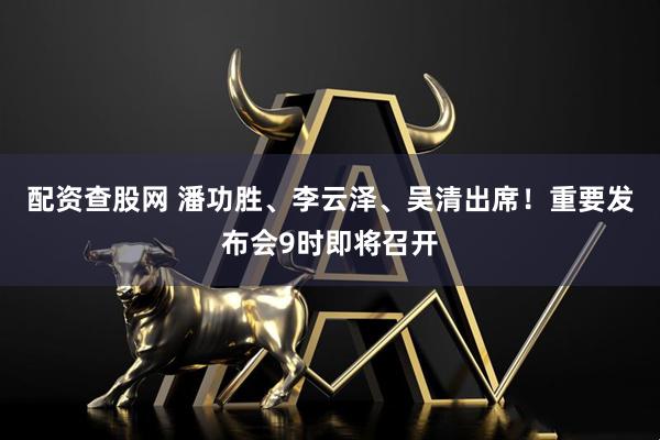 配资查股网 潘功胜、李云泽、吴清出席！重要发布会9时即将召开