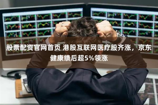 股票配资官网首页 港股互联网医疗股齐涨，京东健康绩后超5%领涨
