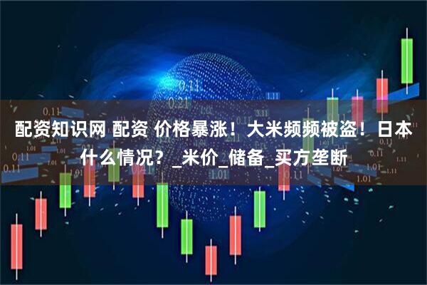配资知识网 配资 价格暴涨！大米频频被盗！日本什么情况？_米价_储备_买方垄断