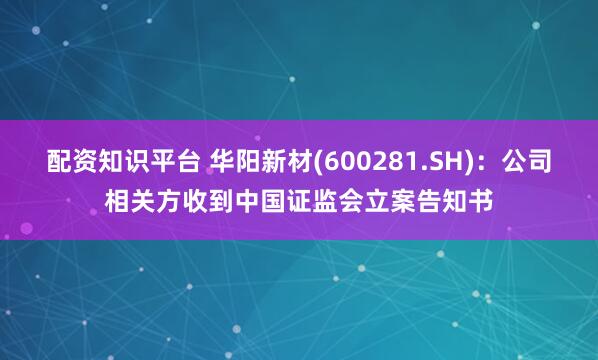 配资知识平台 华阳新材(600281.SH)：公司相关方收到中国证监会立案告知书
