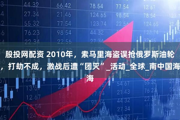 股投网配资 2010年,索马里海盗误抢俄罗斯油轮,打劫不成,激战后遭“团灭”_活动_全球_南中国海