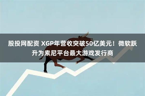 股投网配资 XGP年营收突破50亿美元!微软跃升为索尼平台最大游戏发行商