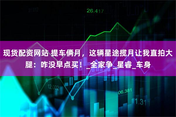 现货配资网站 提车俩月,这辆星途揽月让我直拍大腿:咋没早点买!_全家争_星睿_车身