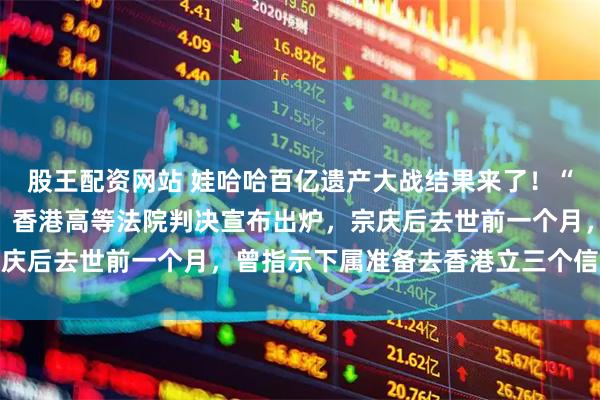 股王配资网站 娃哈哈百亿遗产大战结果来了！“长女”宗馥莉首战失败，香港高等法院判决宣布出炉，宗庆后去世前一个月，曾指示下属准备去香港立三个信托基金