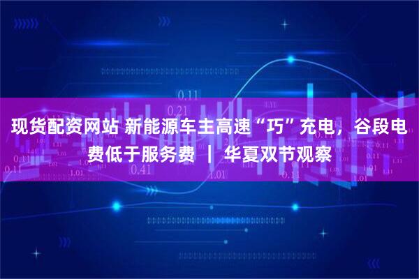 现货配资网站 新能源车主高速“巧”充电,谷段电费低于服务费 | 华夏双节观察