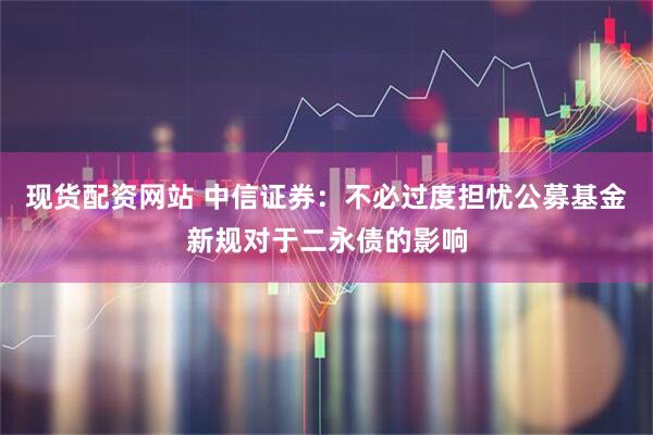 现货配资网站 中信证券：不必过度担忧公募基金新规对于二永债的影响
