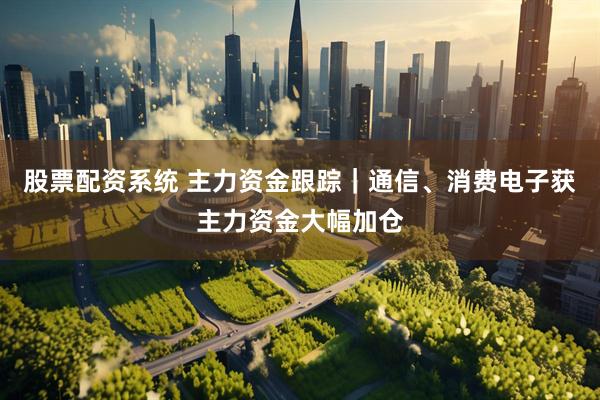 股票配资系统 主力资金跟踪｜通信、消费电子获主力资金大幅加仓