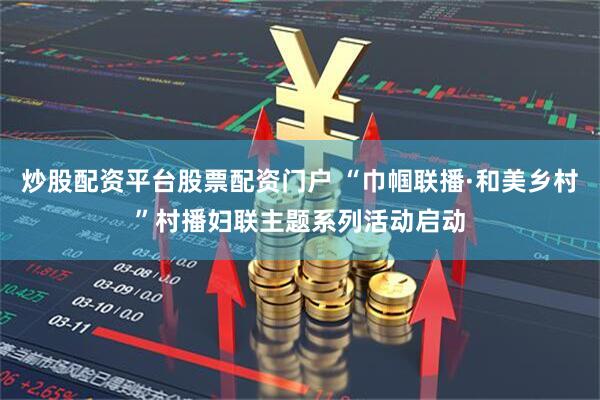 炒股配资平台股票配资门户 “巾帼联播·和美乡村”村播妇联主题系列活动启动