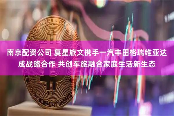 南京配资公司 复星旅文携手一汽丰田格瑞维亚达成战略合作 共创车旅融合家庭生活新生态